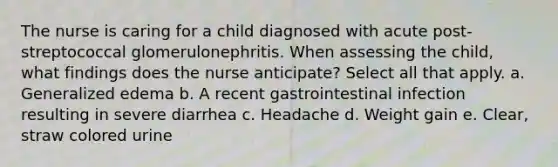 The nurse is caring for a child diagnosed with acute post-streptococcal glomerulonephritis. When assessing the child, what findings does the nurse anticipate? Select all that apply. a. Generalized edema b. A recent gastrointestinal infection resulting in severe diarrhea c. Headache d. Weight gain e. Clear, straw colored urine