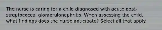 The nurse is caring for a child diagnosed with acute post-streptococcal glomerulonephritis. When assessing the child, what findings does the nurse anticipate? Select all that apply.