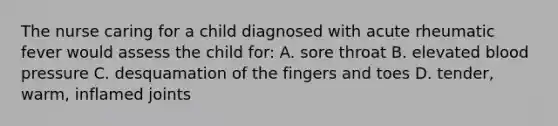 The nurse caring for a child diagnosed with acute rheumatic fever would assess the child for: A. sore throat B. elevated blood pressure C. desquamation of the fingers and toes D. tender, warm, inflamed joints