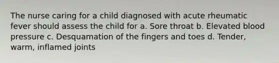 The nurse caring for a child diagnosed with acute rheumatic fever should assess the child for a. Sore throat b. Elevated blood pressure c. Desquamation of the fingers and toes d. Tender, warm, inflamed joints