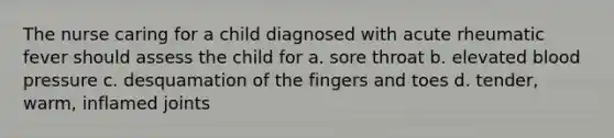 The nurse caring for a child diagnosed with acute rheumatic fever should assess the child for a. sore throat b. elevated blood pressure c. desquamation of the fingers and toes d. tender, warm, inflamed joints