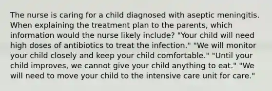 The nurse is caring for a child diagnosed with aseptic meningitis. When explaining the treatment plan to the parents, which information would the nurse likely include? "Your child will need high doses of antibiotics to treat the infection." "We will monitor your child closely and keep your child comfortable." "Until your child improves, we cannot give your child anything to eat." "We will need to move your child to the intensive care unit for care."