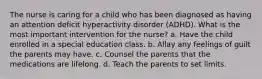 The nurse is caring for a child who has been diagnosed as having an attention deficit hyperactivity disorder (ADHD). What is the most important intervention for the nurse? a. Have the child enrolled in a special education class. b. Allay any feelings of guilt the parents may have. c. Counsel the parents that the medications are lifelong. d. Teach the parents to set limits.