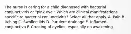 The nurse is caring for a child diagnosed with bacterial conjunctivitis or "pink eye." Which are clinical manifestations specific to bacterial conjunctivitis? Select all that apply. A. Pain B. Itching C. Swollen lids D. Purulent drainage E. Inflamed conjunctiva F. Crusting of eyelids, especially on awakening