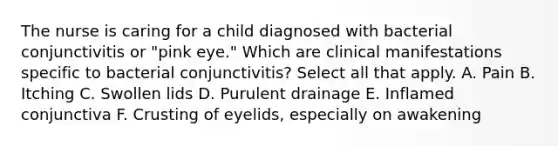 The nurse is caring for a child diagnosed with bacterial conjunctivitis or "pink eye." Which are clinical manifestations specific to bacterial conjunctivitis? Select all that apply. A. Pain B. Itching C. Swollen lids D. Purulent drainage E. Inflamed conjunctiva F. Crusting of eyelids, especially on awakening