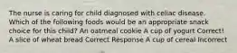 The nurse is caring for child diagnosed with celiac disease. Which of the following foods would be an appropriate snack choice for this child? An oatmeal cookie A cup of yogurt Correct! A slice of wheat bread Correct Response A cup of cereal Incorrect