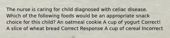 The nurse is caring for child diagnosed with celiac disease. Which of the following foods would be an appropriate snack choice for this child? An oatmeal cookie A cup of yogurt Correct! A slice of wheat bread Correct Response A cup of cereal Incorrect