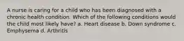 A nurse is caring for a child who has been diagnosed with a chronic health condition. Which of the following conditions would the child most likely have? a. Heart disease b. Down syndrome c. Emphysema d. Arthritis