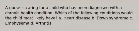 A nurse is caring for a child who has been diagnosed with a chronic health condition. Which of the following conditions would the child most likely have? a. Heart disease b. Down syndrome c. Emphysema d. Arthritis