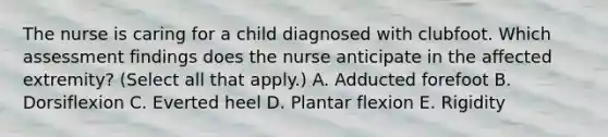 The nurse is caring for a child diagnosed with clubfoot. Which assessment findings does the nurse anticipate in the affected extremity? (Select all that apply.) A. Adducted forefoot B. Dorsiflexion C. Everted heel D. Plantar flexion E. Rigidity