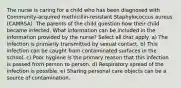 The nurse is caring for a child who has been diagnosed with Community-acquired methicillin-resistant Staphylococcus aureus (CAMRSA). The parents of the child question how their child became infected. What information can be included in the information provided by the nurse? Select all that apply. a) The infection is primarily transmitted by sexual contact. b) This infection can be caught from contaminated surfaces in the school. c) Poor hygiene is the primary reason that this infection is passed from person to person. d) Respiratory spread of the infection is possible. e) Sharing personal care objects can be a source of contamination.