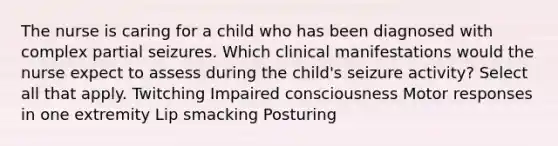 The nurse is caring for a child who has been diagnosed with complex partial seizures. Which clinical manifestations would the nurse expect to assess during the​ child's seizure​ activity? Select all that apply. Twitching Impaired consciousness Motor responses in one extremity Lip smacking Posturing