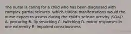 The nurse is caring for a child who has been diagnosed with complex partial seizures. Which clinical manifestations would the nurse expect to assess during the​ child's seizure​ activity (SOA)? A- posturing B- lip smacking C- twitching D- motor responses in one extremity E- impaired consciousness