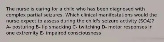 The nurse is caring for a child who has been diagnosed with complex partial seizures. Which clinical manifestations would the nurse expect to assess during the​ child's seizure​ activity (SOA)? A- posturing B- lip smacking C- twitching D- motor responses in one extremity E- impaired consciousness