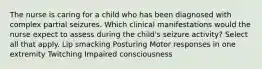 The nurse is caring for a child who has been diagnosed with complex partial seizures. Which clinical manifestations would the nurse expect to assess during the​ child's seizure​ activity? Select all that apply. Lip smacking Posturing Motor responses in one extremity Twitching Impaired consciousness