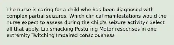 The nurse is caring for a child who has been diagnosed with complex partial seizures. Which clinical manifestations would the nurse expect to assess during the​ child's seizure​ activity? Select all that apply. Lip smacking Posturing Motor responses in one extremity Twitching Impaired consciousness