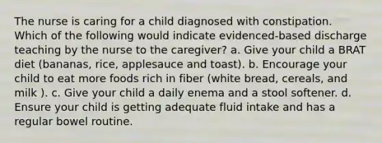 The nurse is caring for a child diagnosed with constipation. Which of the following would indicate evidenced-based discharge teaching by the nurse to the caregiver? a. Give your child a BRAT diet (bananas, rice, applesauce and toast). b. Encourage your child to eat more foods rich in fiber (white bread, cereals, and milk ). c. Give your child a daily enema and a stool softener. d. Ensure your child is getting adequate fluid intake and has a regular bowel routine.