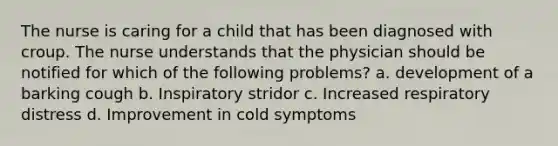 The nurse is caring for a child that has been diagnosed with croup. The nurse understands that the physician should be notified for which of the following problems? a. development of a barking cough b. Inspiratory stridor c. Increased respiratory distress d. Improvement in cold symptoms