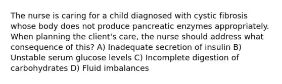 The nurse is caring for a child diagnosed with cystic fibrosis whose body does not produce pancreatic enzymes appropriately. When planning the client's care, the nurse should address what consequence of this? A) Inadequate secretion of insulin B) Unstable serum glucose levels C) Incomplete digestion of carbohydrates D) Fluid imbalances