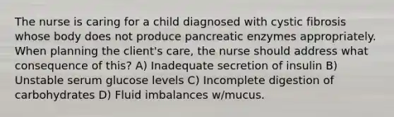 The nurse is caring for a child diagnosed with cystic fibrosis whose body does not produce pancreatic enzymes appropriately. When planning the client's care, the nurse should address what consequence of this? A) Inadequate secretion of insulin B) Unstable serum glucose levels C) Incomplete digestion of carbohydrates D) Fluid imbalances w/mucus.