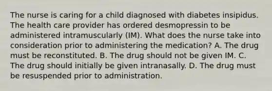 The nurse is caring for a child diagnosed with diabetes insipidus. The health care provider has ordered desmopressin to be administered intramuscularly (IM). What does the nurse take into consideration prior to administering the medication? A. The drug must be reconstituted. B. The drug should not be given IM. C. The drug should initially be given intranasally. D. The drug must be resuspended prior to administration.