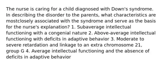 The nurse is caring for a child diagnosed with Down's syndrome. In describing the disorder to the parents, what characteristics are mostclosely associated with the syndrome and serve as the basis for the nurse's explanation? 1. Subaverage intellectual functioning with a congenial nature 2. Above-average intellectual functioning with deficits in adaptive behavior 3. Moderate to severe retardation and linkage to an extra chromosome 21, group G 4. Average intellectual functioning and the absence of deficits in adaptive behavior