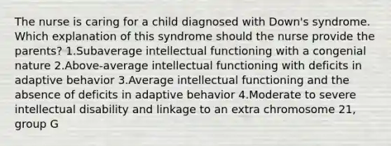 The nurse is caring for a child diagnosed with Down's syndrome. Which explanation of this syndrome should the nurse provide the parents? 1.Subaverage intellectual functioning with a congenial nature 2.Above-average intellectual functioning with deficits in adaptive behavior 3.Average intellectual functioning and the absence of deficits in adaptive behavior 4.Moderate to severe intellectual disability and linkage to an extra chromosome 21, group G