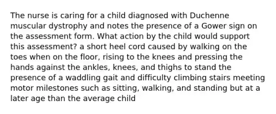 The nurse is caring for a child diagnosed with Duchenne muscular dystrophy and notes the presence of a Gower sign on the assessment form. What action by the child would support this assessment? a short heel cord caused by walking on the toes when on the floor, rising to the knees and pressing the hands against the ankles, knees, and thighs to stand the presence of a waddling gait and difficulty climbing stairs meeting motor milestones such as sitting, walking, and standing but at a later age than the average child