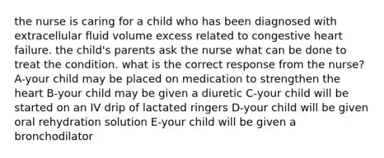 the nurse is caring for a child who has been diagnosed with extracellular fluid volume excess related to congestive heart failure. the child's parents ask the nurse what can be done to treat the condition. what is the correct response from the nurse? A-your child may be placed on medication to strengthen the heart B-your child may be given a diuretic C-your child will be started on an IV drip of lactated ringers D-your child will be given oral rehydration solution E-your child will be given a bronchodilator