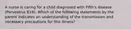 A nurse is caring for a child diagnosed with Fifth's disease (Parvovirus B19). Which of the following statements by the parent indicates an understanding of the transmission and necessary precautions for this illness?