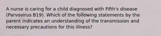 A nurse is caring for a child diagnosed with Fifth's disease (Parvovirus B19). Which of the following statements by the parent indicates an understanding of the transmission and necessary precautions for this illness?