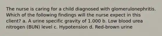 The nurse is caring for a child diagnosed with glomerulonephritis. Which of the following findings will the nurse expect in this client? a. A urine specific gravity of 1.000 b. Low blood urea nitrogen (BUN) level c. Hypotension d. Red-brown urine