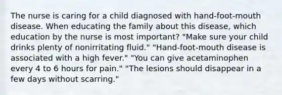 The nurse is caring for a child diagnosed with hand-foot-mouth disease. When educating the family about this disease, which education by the nurse is most important? "Make sure your child drinks plenty of nonirritating fluid." "Hand-foot-mouth disease is associated with a high fever." "You can give acetaminophen every 4 to 6 hours for pain." "The lesions should disappear in a few days without scarring."