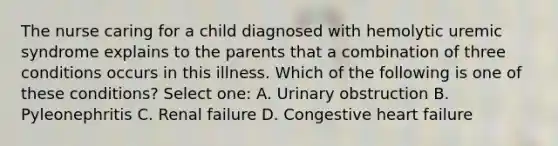 The nurse caring for a child diagnosed with hemolytic uremic syndrome explains to the parents that a combination of three conditions occurs in this illness. Which of the following is one of these conditions? Select one: A. Urinary obstruction B. Pyleonephritis C. Renal failure D. Congestive heart failure