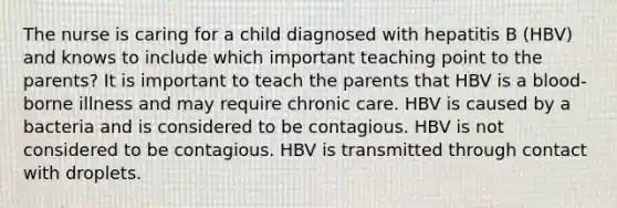 The nurse is caring for a child diagnosed with hepatitis B (HBV) and knows to include which important teaching point to the parents? It is important to teach the parents that HBV is a blood-borne illness and may require chronic care. HBV is caused by a bacteria and is considered to be contagious. HBV is not considered to be contagious. HBV is transmitted through contact with droplets.