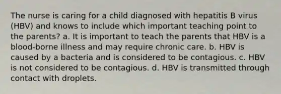 The nurse is caring for a child diagnosed with hepatitis B virus (HBV) and knows to include which important teaching point to the parents? a. It is important to teach the parents that HBV is a blood-borne illness and may require chronic care. b. HBV is caused by a bacteria and is considered to be contagious. c. HBV is not considered to be contagious. d. HBV is transmitted through contact with droplets.