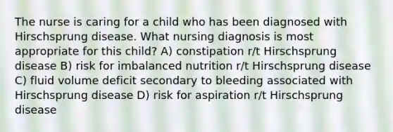 The nurse is caring for a child who has been diagnosed with Hirschsprung disease. What nursing diagnosis is most appropriate for this child? A) constipation r/t Hirschsprung disease B) risk for imbalanced nutrition r/t Hirschsprung disease C) fluid volume deficit secondary to bleeding associated with Hirschsprung disease D) risk for aspiration r/t Hirschsprung disease