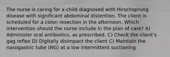 The nurse is caring for a child diagnosed with Hirschsprung disease with significant abdominal distention. The client is scheduled for a colon resection in the afternoon. Which intervention should the nurse include in the plan of care? A) Administer oral antibiotics, as prescribed. C) Check the client's gag reflex D) Digitally disimpact the client C) Maintain the nasogastric tube (NG) at a low intermittent suctioning