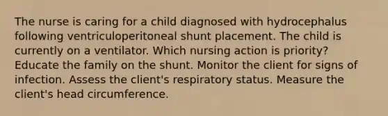 The nurse is caring for a child diagnosed with hydrocephalus following ventriculoperitoneal shunt placement. The child is currently on a ventilator. Which nursing action is priority? Educate the family on the shunt. Monitor the client for signs of infection. Assess the client's respiratory status. Measure the client's head circumference.