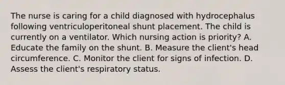 The nurse is caring for a child diagnosed with hydrocephalus following ventriculoperitoneal shunt placement. The child is currently on a ventilator. Which nursing action is priority? A. Educate the family on the shunt. B. Measure the client's head circumference. C. Monitor the client for signs of infection. D. Assess the client's respiratory status.