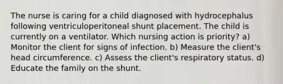 The nurse is caring for a child diagnosed with hydrocephalus following ventriculoperitoneal shunt placement. The child is currently on a ventilator. Which nursing action is priority? a) Monitor the client for signs of infection. b) Measure the client's head circumference. c) Assess the client's respiratory status. d) Educate the family on the shunt.