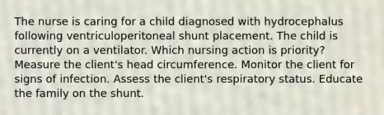 The nurse is caring for a child diagnosed with hydrocephalus following ventriculoperitoneal shunt placement. The child is currently on a ventilator. Which nursing action is priority? Measure the client's head circumference. Monitor the client for signs of infection. Assess the client's respiratory status. Educate the family on the shunt.