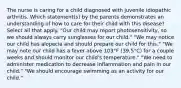 The nurse is caring for a child diagnosed with juvenile idiopathic arthritis. Which statement(s) by the parents demonstrates an understanding of how to care for their child with this disease? Select all that apply. "Our child may report photosensitivity, so we should always carry sunglasses for our child." "We may notice our child has alopecia and should prepare our child for this." "We may note our child has a fever above 103°F (39.5°C) for a couple weeks and should monitor our child's temperature." "We need to administer medication to decrease inflammation and pain in our child." "We should encourage swimming as an activity for our child."