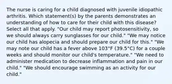 The nurse is caring for a child diagnosed with juvenile idiopathic arthritis. Which statement(s) by the parents demonstrates an understanding of how to care for their child with this disease? Select all that apply. "Our child may report photosensitivity, so we should always carry sunglasses for our child." "We may notice our child has alopecia and should prepare our child for this." "We may note our child has a fever above 103°F (39.5°C) for a couple weeks and should monitor our child's temperature." "We need to administer medication to decrease inflammation and pain in our child." "We should encourage swimming as an activity for our child."