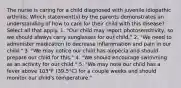 The nurse is caring for a child diagnosed with juvenile idiopathic arthritis. Which statement(s) by the parents demonstrates an understanding of how to care for their child with this disease? Select all that apply. 1. "Our child may report photosensitivity, so we should always carry sunglasses for our child." 2. "We need to administer medication to decrease inflammation and pain in our child." 3. "We may notice our child has alopecia and should prepare our child for this." 4. "We should encourage swimming as an activity for our child." 5. "We may note our child has a fever above 103°F (39.5°C) for a couple weeks and should monitor our child's temperature."