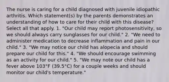 The nurse is caring for a child diagnosed with juvenile idiopathic arthritis. Which statement(s) by the parents demonstrates an understanding of how to care for their child with this disease? Select all that apply. 1. "Our child may report photosensitivity, so we should always carry sunglasses for our child." 2. "We need to administer medication to decrease inflammation and pain in our child." 3. "We may notice our child has alopecia and should prepare our child for this." 4. "We should encourage swimming as an activity for our child." 5. "We may note our child has a fever above 103°F (39.5°C) for a couple weeks and should monitor our child's temperature."