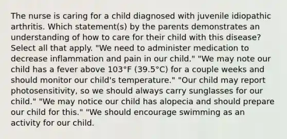 The nurse is caring for a child diagnosed with juvenile idiopathic arthritis. Which statement(s) by the parents demonstrates an understanding of how to care for their child with this disease? Select all that apply. "We need to administer medication to decrease inflammation and pain in our child." "We may note our child has a fever above 103°F (39.5°C) for a couple weeks and should monitor our child's temperature." "Our child may report photosensitivity, so we should always carry sunglasses for our child." "We may notice our child has alopecia and should prepare our child for this." "We should encourage swimming as an activity for our child.