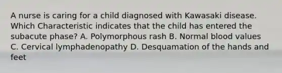 A nurse is caring for a child diagnosed with Kawasaki disease. Which Characteristic indicates that the child has entered the subacute phase? A. Polymorphous rash B. Normal blood values C. Cervical lymphadenopathy D. Desquamation of the hands and feet