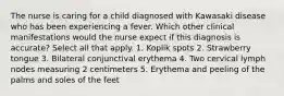 The nurse is caring for a child diagnosed with Kawasaki disease who has been experiencing a fever. Which other clinical manifestations would the nurse expect if this diagnosis is accurate? Select all that apply. 1. Koplik spots 2. Strawberry tongue 3. Bilateral conjunctival erythema 4. Two cervical lymph nodes measuring 2 centimeters 5. Erythema and peeling of the palms and soles of the feet