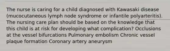 The nurse is caring for a child diagnosed with Kawasaki disease (mucocutaneous lymph node syndrome or infantile polyarteritis). The nursing care plan should be based on the knowledge that this child is at risk for developing what complication? Occlusions at the vessel bifurcations Pulmonary embolism Chronic vessel plaque formation Coronary artery aneurysm